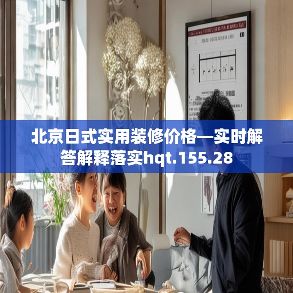 北京日式实用装修价格—实时解答解释落实hqt.155.28