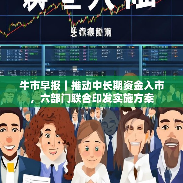 牛市早报｜推动中长期资金入市，六部门联合印发实施方案