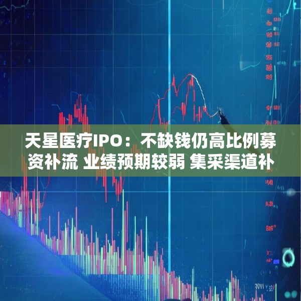 天星医疗IPO：不缺钱仍高比例募资补流 业绩预期较弱 集采渠道补差价影响或仍待释放