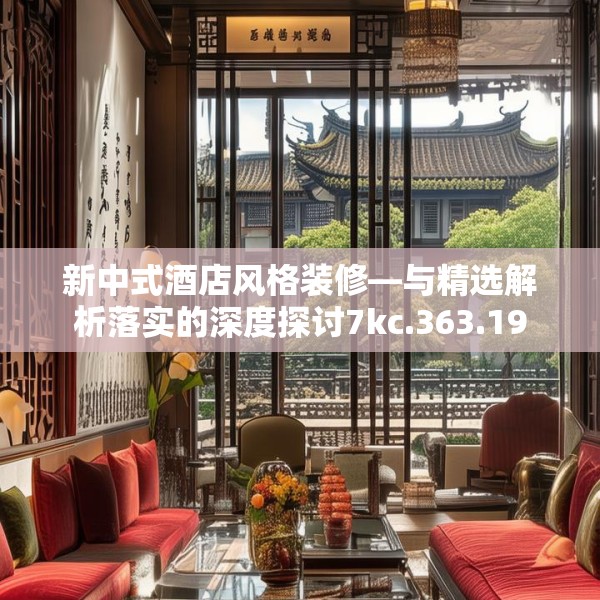 新中式酒店风格装修—与精选解析落实的深度探讨7kc.363.19