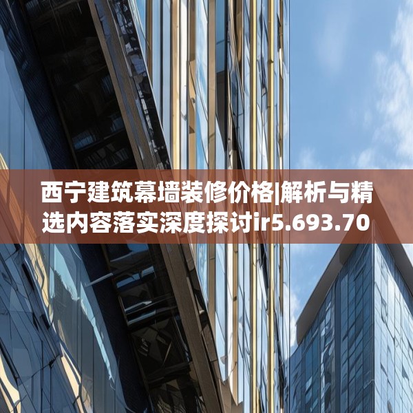 西宁建筑幕墙装修价格|解析与精选内容落实深度探讨ir5.693.70