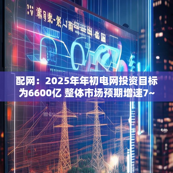 配网：2025年年初电网投资目标为6600亿 整体市场预期增速7~8% 年终可能上修接近7000亿