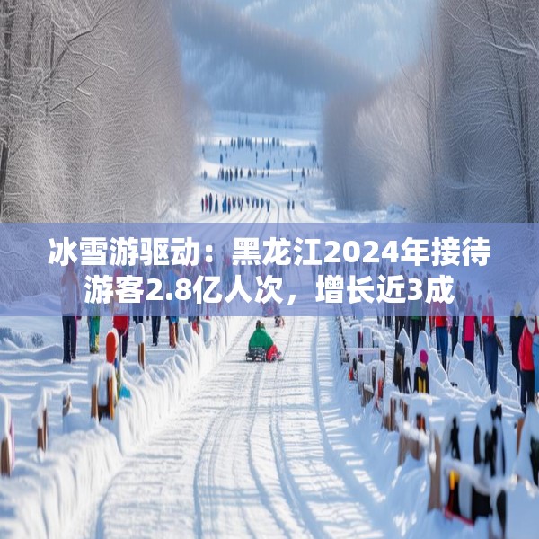 冰雪游驱动：黑龙江2024年接待游客2.8亿人次，增长近3成